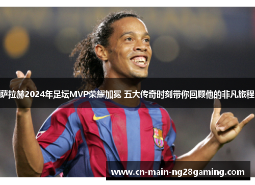 萨拉赫2024年足坛MVP荣耀加冕 五大传奇时刻带你回顾他的非凡旅程 萨拉赫2024年足坛MVP荣耀加冕 五大传奇时刻带你回顾他的非凡旅程