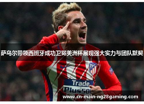 萨乌尔带领西班牙成功卫冕美洲杯展现强大实力与团队默契 萨乌尔带领西班牙成功卫冕美洲杯展现强大实力与团队默契