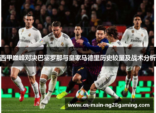 西甲巅峰对决巴塞罗那与皇家马德里历史较量及战术分析 西甲巅峰对决巴塞罗那与皇家马德里历史较量及战术分析