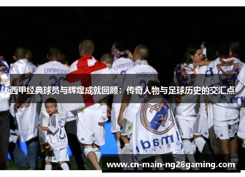 西甲经典球员与辉煌成就回顾:传奇人物与足球历史的交汇点