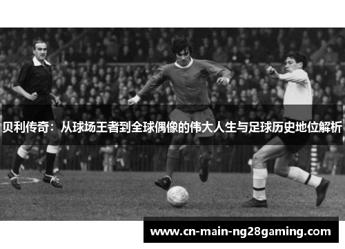 贝利传奇:从球场王者到全球偶像的伟大人生与足球历史地位解析 贝利传奇:从球场王者到全球偶像的伟大人生与足球历史地位解析