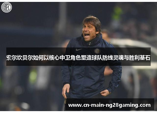 索尔坎贝尔如何以核心中卫角色塑造球队防线灵魂与胜利基石