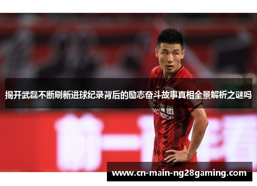 揭开武磊不断刷新进球纪录背后的励志奋斗故事真相全景解析之谜吗