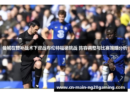 曼城在替补战术下迎战布伦特福德挑战 阵容调整与比赛策略分析 曼城在替补战术下迎战布伦特福德挑战 阵容调整与比赛策略分析