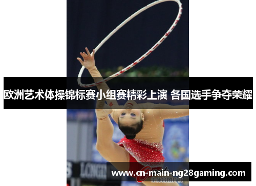 欧洲艺术体操锦标赛小组赛精彩上演 各国选手争夺荣耀