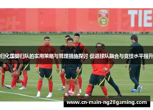 归化国脚归队的实用策略与管理措施探讨 促进球队融合与竞技水平提升