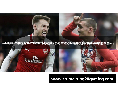 从欧联杯赛季走势解析格列兹曼竞技状态与关键影响走势变化对球队成绩的深层启示