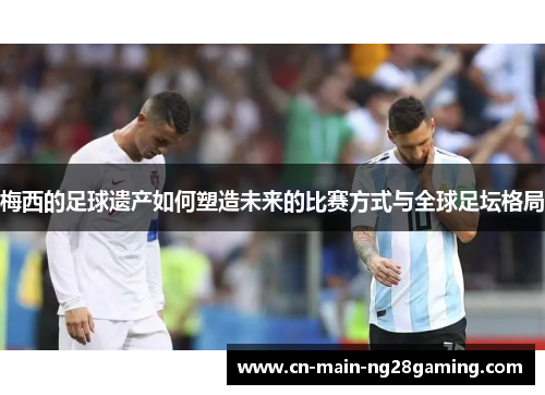 梅西的足球遗产如何塑造未来的比赛方式与全球足坛格局 梅西的足球遗产如何塑造未来的比赛方式与全球足坛格局