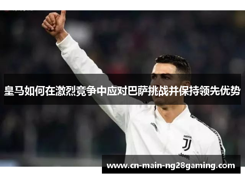 皇马如何在激烈竞争中应对巴萨挑战并保持领先优势