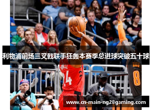 利物浦前场三叉戟联手狂轰本赛季总进球突破五十球 利物浦前场三叉戟联手狂轰本赛季总进球突破五十球