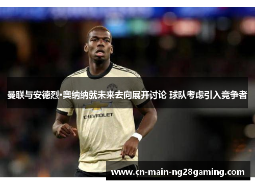 曼联与安德烈·奥纳纳就未来去向展开讨论 球队考虑引入竞争者 曼联与安德烈·奥纳纳就未来去向展开讨论 球队考虑引入竞争者