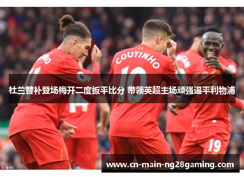 杜兰替补登场梅开二度扳平比分 带领英超主场顽强逼平利物浦 杜兰替补登场梅开二度扳平比分 带领英超主场顽强逼平利物浦
