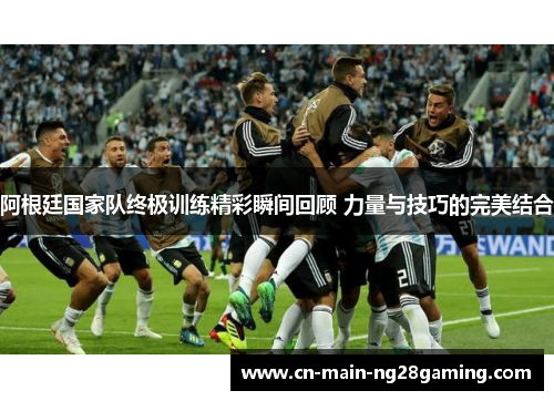 阿根廷国家队终极训练精彩瞬间回顾 力量与技巧的完美结合